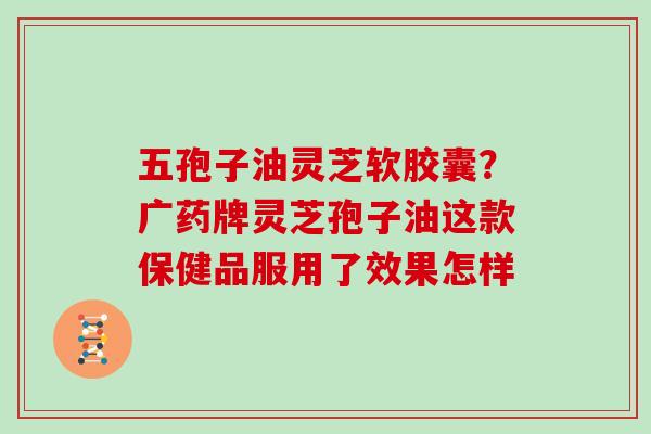 五孢子油灵芝软胶囊？广药牌灵芝孢子油这款保健品服用了效果怎样