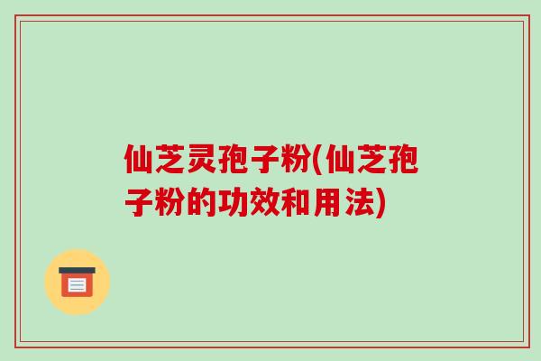 仙芝灵孢子粉(仙芝孢子粉的功效和用法)