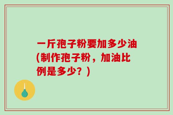 一斤孢子粉要加多少油(制作孢子粉，加油比例是多少？)