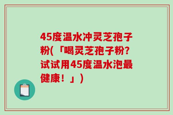 45度温水冲灵芝孢子粉(「喝灵芝孢子粉？试试用45度温水泡最健康！」)