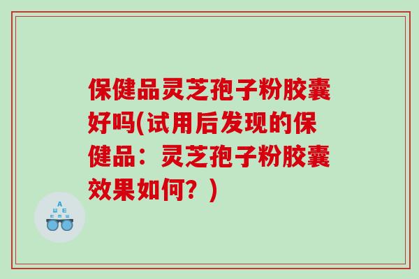 保健品灵芝孢子粉胶囊好吗(试用后发现的保健品：灵芝孢子粉胶囊效果如何？)
