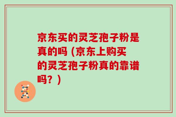 京东买的灵芝孢子粉是真的吗 (京东上购买的灵芝孢子粉真的靠谱吗？)