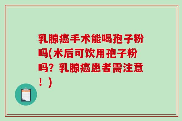乳腺癌手术能喝孢子粉吗(术后可饮用孢子粉吗？乳腺癌患者需注意！)