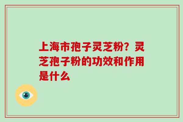 上海市孢子灵芝粉？灵芝孢子粉的功效和作用是什么