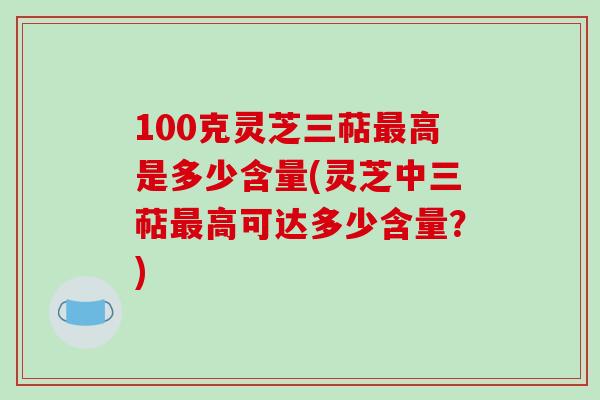 100克灵芝三萜最高是多少含量(灵芝中三萜最高可达多少含量？)