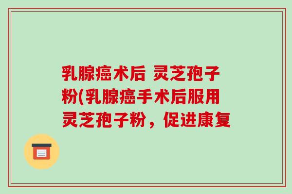 乳腺癌术后 灵芝孢子粉(乳腺癌手术后服用灵芝孢子粉，促进康复