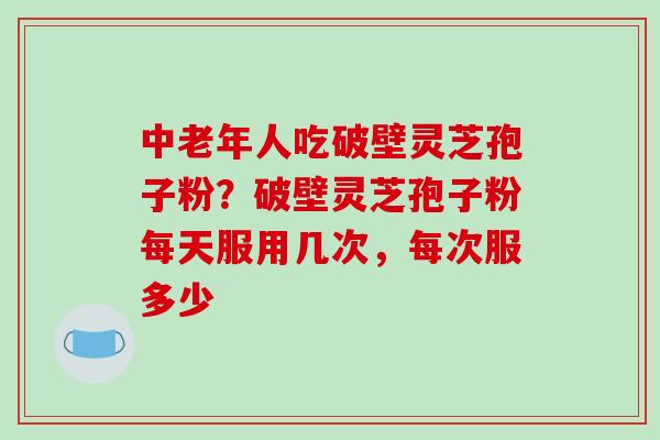 中老年人吃破壁灵芝孢子粉？破壁灵芝孢子粉每天服用几次，每次服多少