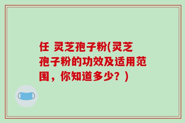 任 灵芝孢子粉(灵芝孢子粉的功效及适用范围，你知道多少？)