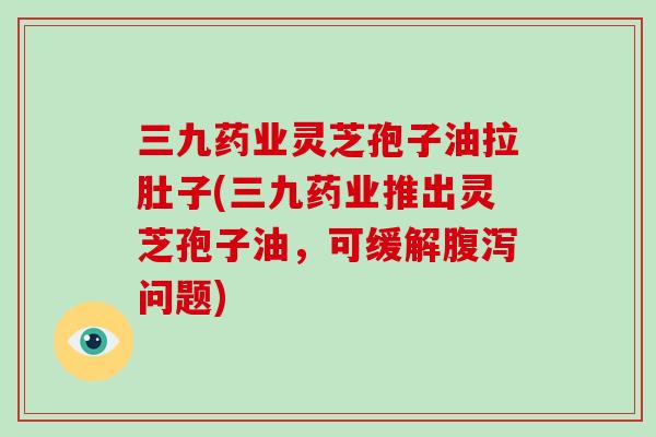 三九药业灵芝孢子油拉肚子(三九药业推出灵芝孢子油，可缓解腹泻问题)