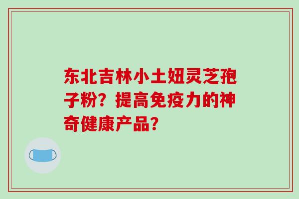 东北吉林小土妞灵芝孢子粉？提高免疫力的神奇健康产品？