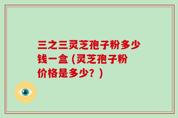 三之三灵芝孢子粉多少钱一盒 (灵芝孢子粉价格是多少？)