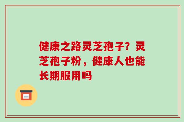 健康之路灵芝孢子？灵芝孢子粉，健康人也能长期服用吗