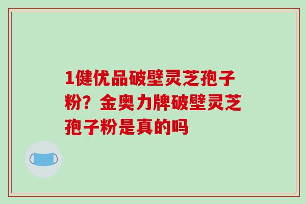 1健优品破壁灵芝孢子粉？金奥力牌破壁灵芝孢子粉是真的吗
