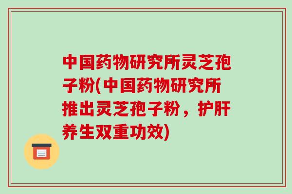 中国药物研究所灵芝孢子粉(中国药物研究所推出灵芝孢子粉，护肝养生双重功效)
