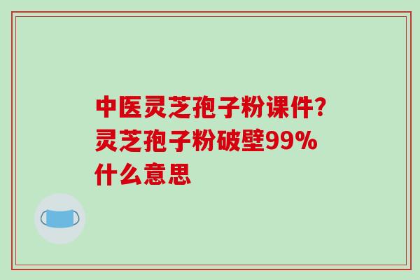 中医灵芝孢子粉课件？灵芝孢子粉破壁99%什么意思