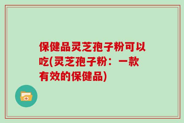保健品灵芝孢子粉可以吃(灵芝孢子粉：一款有效的保健品)