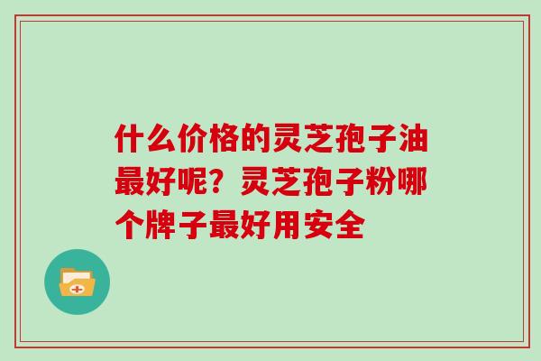 什么价格的灵芝孢子油好呢？灵芝孢子粉哪个牌子好用安全