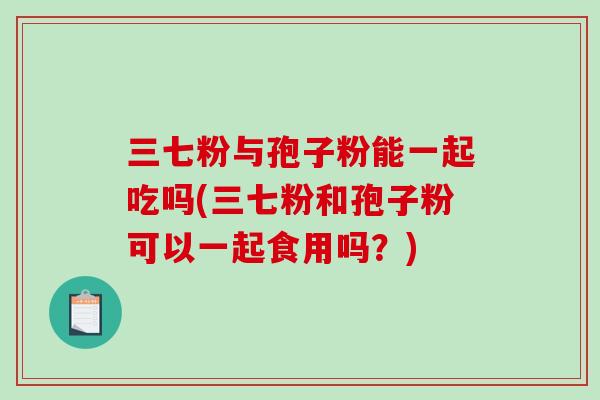 三七粉与孢子粉能一起吃吗(三七粉和孢子粉可以一起食用吗？)