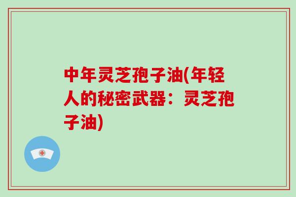 中年灵芝孢子油(年轻人的秘密武器：灵芝孢子油)