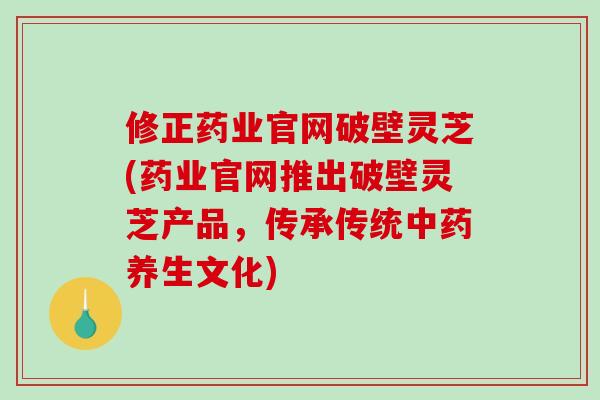 修正药业官网破壁灵芝(药业官网推出破壁灵芝产品，传承传统中药养生文化)