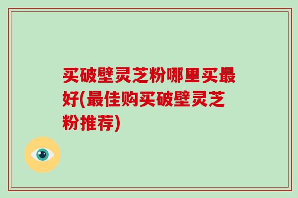 买破壁灵芝粉哪里买最好(最佳购买破壁灵芝粉推荐)