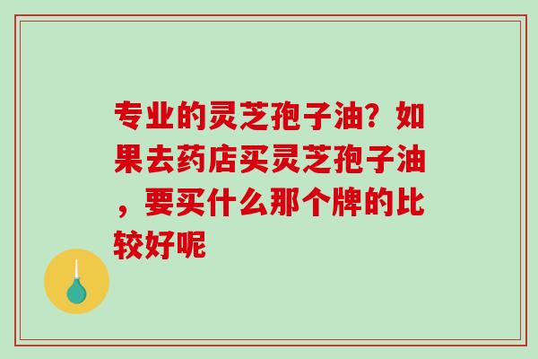 专业的灵芝孢子油？如果去药店买灵芝孢子油，要买什么那个牌的比较好呢