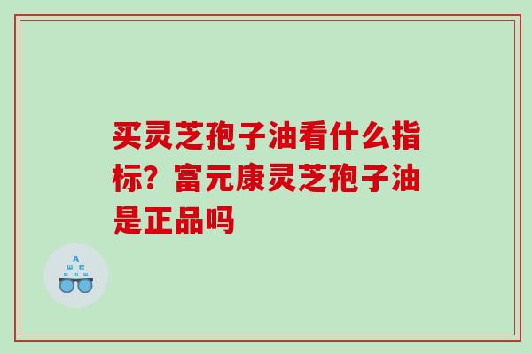 买灵芝孢子油看什么指标？富元康灵芝孢子油是正品吗