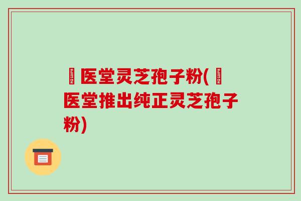 丗医堂灵芝孢子粉(丗医堂推出纯正灵芝孢子粉)