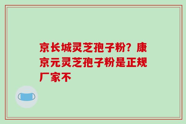 京长城灵芝孢子粉？康京元灵芝孢子粉是正规厂家不