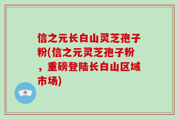 信之元长白山灵芝孢子粉(信之元灵芝孢子粉，重磅登陆长白山区域市场)