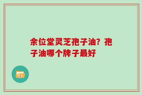 余位堂灵芝孢子油？孢子油哪个牌子最好