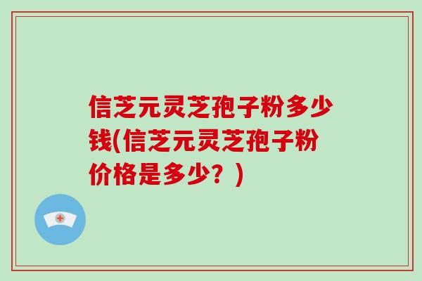 信芝元灵芝孢子粉多少钱(信芝元灵芝孢子粉价格是多少？)
