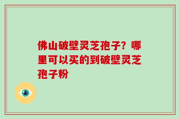 佛山破壁灵芝孢子？哪里可以买的到破壁灵芝孢子粉