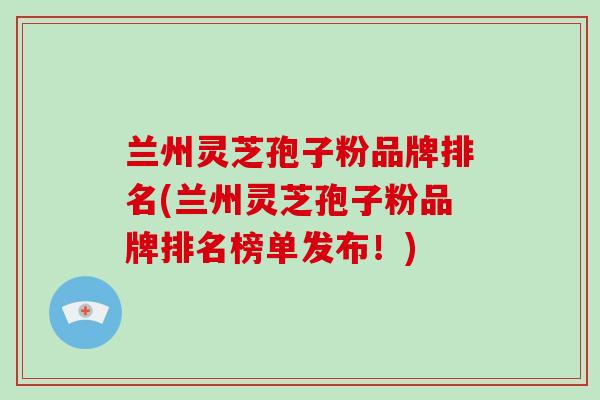 兰州灵芝孢子粉品牌排名(兰州灵芝孢子粉品牌排名榜单发布！)