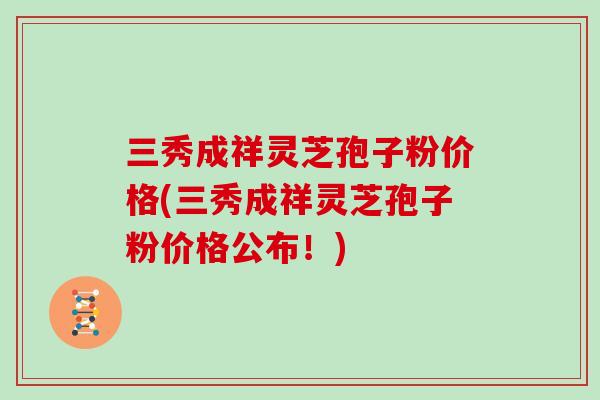 三秀成祥灵芝孢子粉价格(三秀成祥灵芝孢子粉价格公布！)