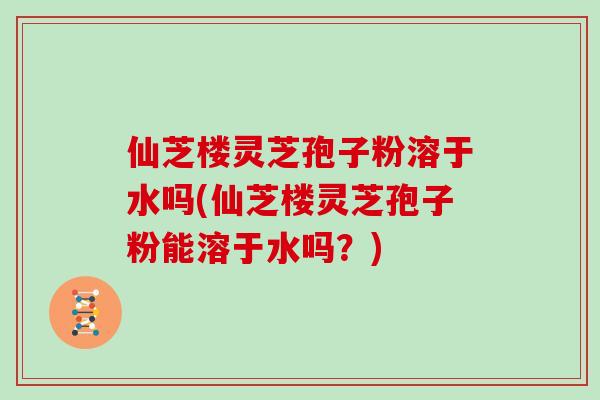 仙芝楼灵芝孢子粉溶于水吗(仙芝楼灵芝孢子粉能溶于水吗？)