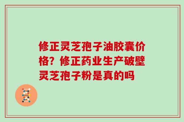 修正灵芝孢子油胶囊价格？修正药业生产破壁灵芝孢子粉是真的吗