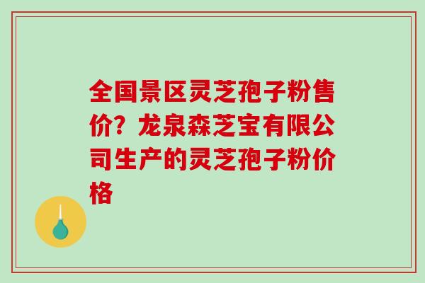 全国景区灵芝孢子粉售价？龙泉森芝宝有限公司生产的灵芝孢子粉价格