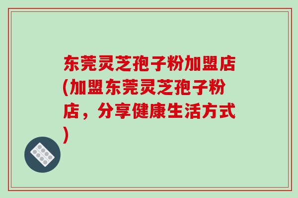 东莞灵芝孢子粉加盟店(加盟东莞灵芝孢子粉店，分享健康生活方式)