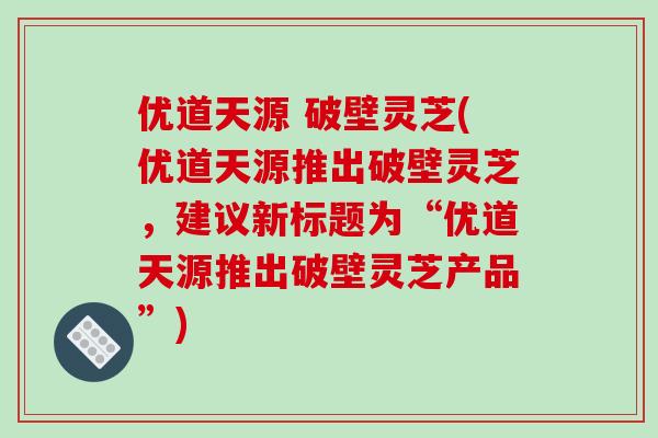 优道天源 破壁灵芝(优道天源推出破壁灵芝，建议新标题为“优道天源推出破壁灵芝产品”)