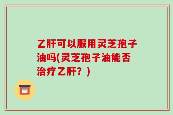 乙肝可以服用灵芝孢子油吗(灵芝孢子油能否治疗乙肝？)