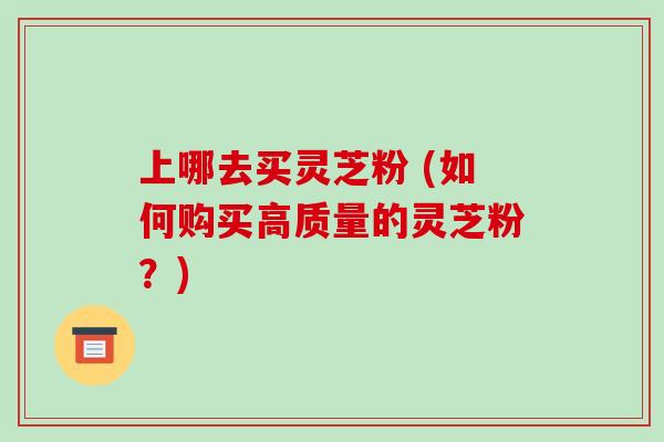 上哪去买灵芝粉 (如何购买高质量的灵芝粉？)