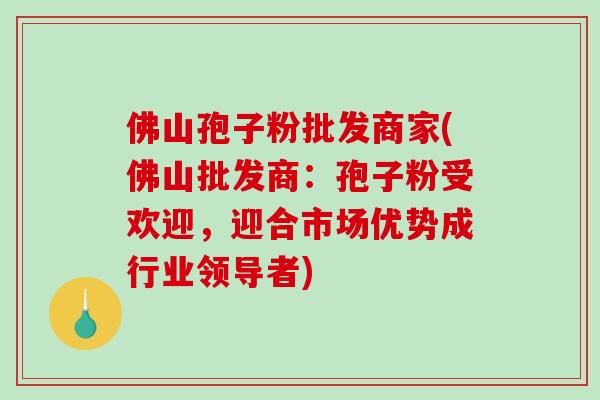 佛山孢子粉批发商家(佛山批发商：孢子粉受欢迎，迎合市场优势成行业领导者)