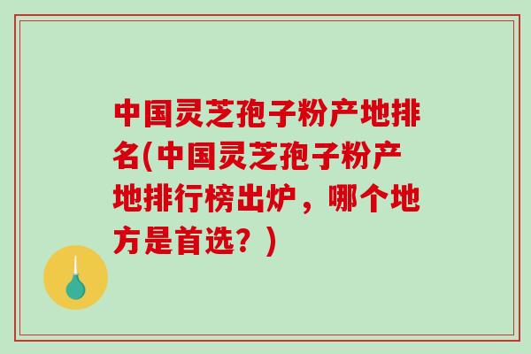 中国灵芝孢子粉产地排名(中国灵芝孢子粉产地排行榜出炉，哪个地方是首选？)