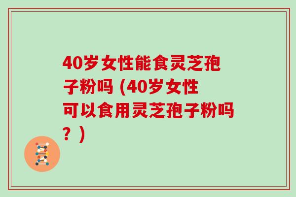 40岁女性能食灵芝孢子粉吗 (40岁女性可以食用灵芝孢子粉吗？)
