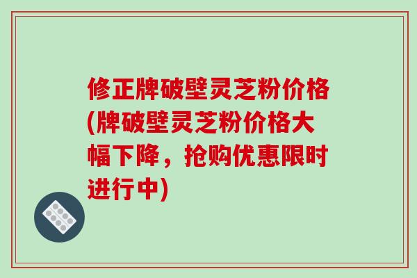 修正牌破壁灵芝粉价格(牌破壁灵芝粉价格大幅下降，抢购优惠限时进行中)