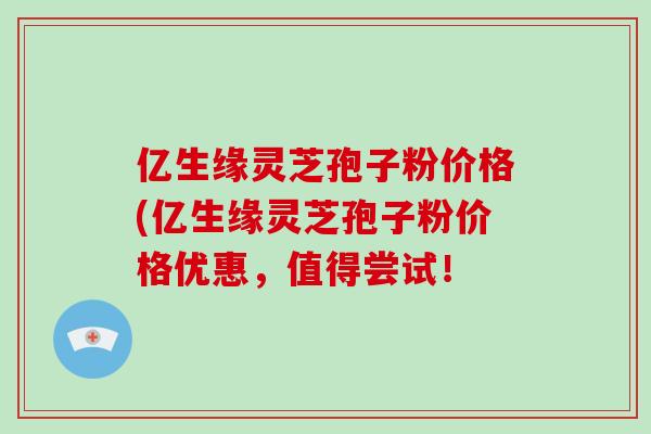 亿生缘灵芝孢子粉价格(亿生缘灵芝孢子粉价格优惠，值得尝试！