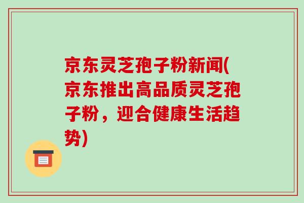 京东灵芝孢子粉新闻(京东推出高品质灵芝孢子粉，迎合健康生活趋势)