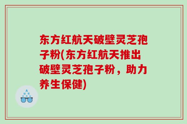 破壁灵芝孢子粉(破壁灵芝孢子粉，助力养生保健)