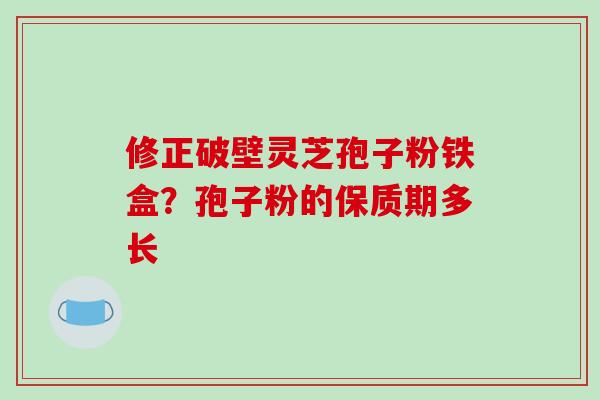 修正破壁灵芝孢子粉铁盒？孢子粉的保质期多长